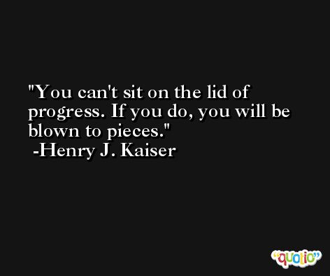 You can't sit on the lid of progress. If you do, you will be blown to pieces. -Henry J. Kaiser
