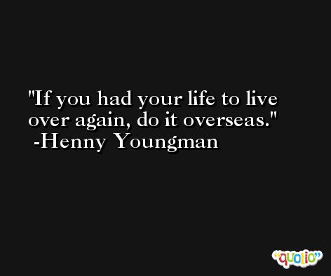 If you had your life to live over again, do it overseas. -Henny Youngman