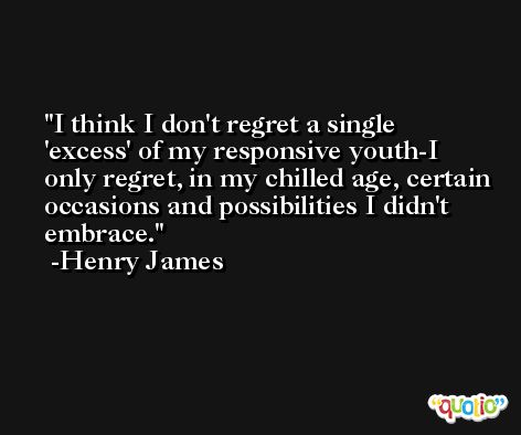 I think I don't regret a single 'excess' of my responsive youth-I only regret, in my chilled age, certain occasions and possibilities I didn't embrace. -Henry James