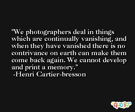 We photographers deal in things which are continually vanishing, and when they have vanished there is no contrivance on earth can make them come back again. We cannot develop and print a memory. -Henri Cartier-bresson