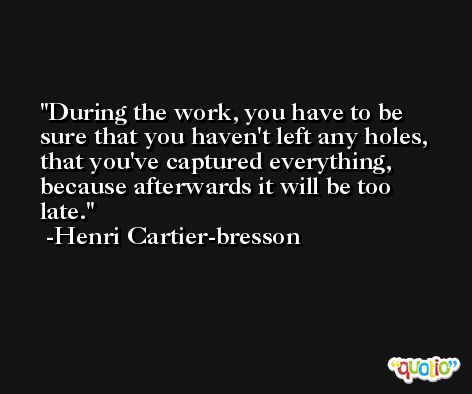 During the work, you have to be sure that you haven't left any holes, that you've captured everything, because afterwards it will be too late. -Henri Cartier-bresson