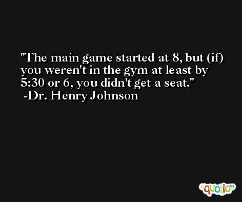 The main game started at 8, but (if) you weren't in the gym at least by 5:30 or 6, you didn't get a seat. -Dr. Henry Johnson