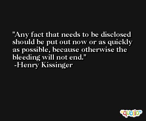 Any fact that needs to be disclosed should be put out now or as quickly as possible, because otherwise the bleeding will not end. -Henry Kissinger