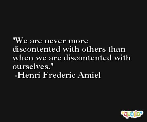 We are never more discontented with others than when we are discontented with ourselves. -Henri Frederic Amiel