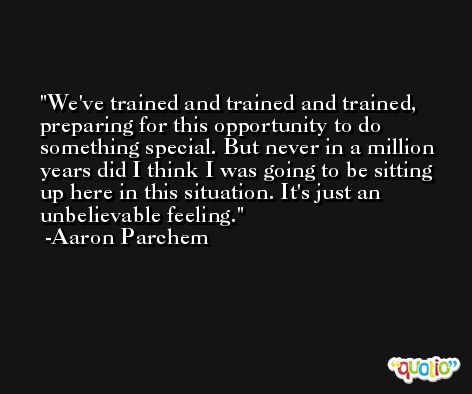 We've trained and trained and trained, preparing for this opportunity to do something special. But never in a million years did I think I was going to be sitting up here in this situation. It's just an unbelievable feeling. -Aaron Parchem