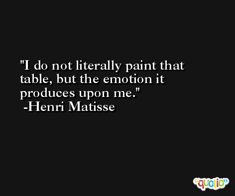 I do not literally paint that table, but the emotion it produces upon me. -Henri Matisse