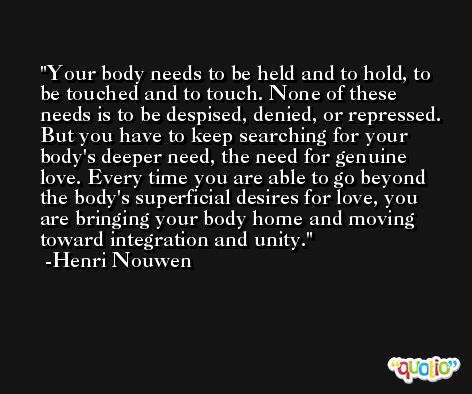 Your body needs to be held and to hold, to be touched and to touch. None of these needs is to be despised, denied, or repressed. But you have to keep searching for your body's deeper need, the need for genuine love. Every time you are able to go beyond the body's superficial desires for love, you are bringing your body home and moving toward integration and unity. -Henri Nouwen