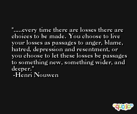 .....every time there are losses there are choices to be made. You choose to live your losses as passages to anger, blame, hatred, depression and resentment, or you choose to let these losses be passages to something new, something wider, and deeper. -Henri Nouwen
