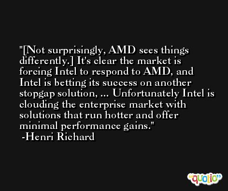 [Not surprisingly, AMD sees things differently.] It's clear the market is forcing Intel to respond to AMD, and Intel is betting its success on another stopgap solution, ... Unfortunately Intel is clouding the enterprise market with solutions that run hotter and offer minimal performance gains. -Henri Richard