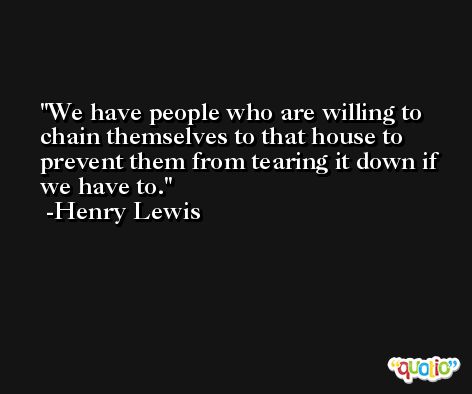 We have people who are willing to chain themselves to that house to prevent them from tearing it down if we have to. -Henry Lewis