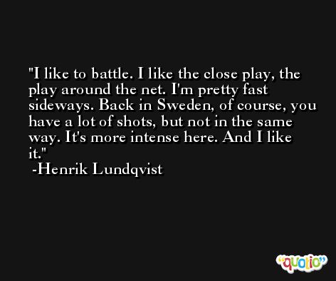 I like to battle. I like the close play, the play around the net. I'm pretty fast sideways. Back in Sweden, of course, you have a lot of shots, but not in the same way. It's more intense here. And I like it. -Henrik Lundqvist