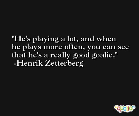 He's playing a lot, and when he plays more often, you can see that he's a really good goalie. -Henrik Zetterberg