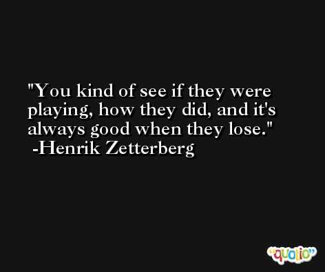 You kind of see if they were playing, how they did, and it's always good when they lose. -Henrik Zetterberg