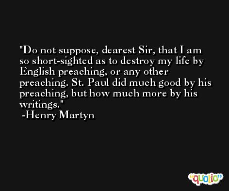 Do not suppose, dearest Sir, that I am so short-sighted as to destroy my life by English preaching, or any other preaching. St. Paul did much good by his preaching, but how much more by his writings. -Henry Martyn