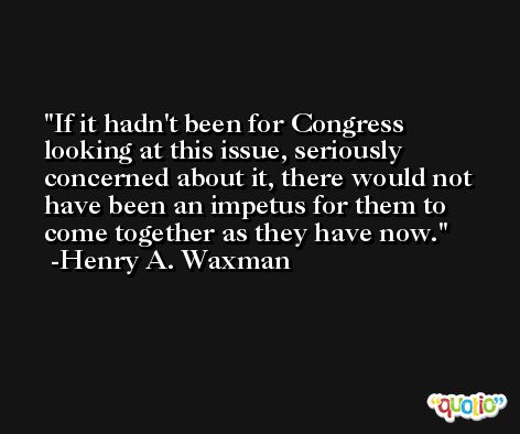 If it hadn't been for Congress looking at this issue, seriously concerned about it, there would not have been an impetus for them to come together as they have now. -Henry A. Waxman