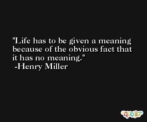 Life has to be given a meaning because of the obvious fact that it has no meaning. -Henry Miller