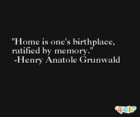Home is one's birthplace, ratified by memory. -Henry Anatole Grunwald