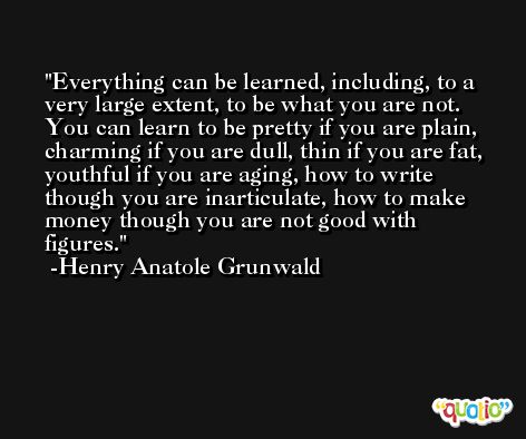 Everything can be learned, including, to a very large extent, to be what you are not. You can learn to be pretty if you are plain, charming if you are dull, thin if you are fat, youthful if you are aging, how to write though you are inarticulate, how to make money though you are not good with figures. -Henry Anatole Grunwald