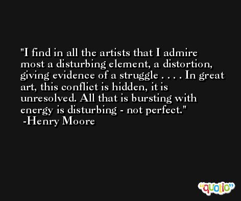 I find in all the artists that I admire most a disturbing element, a distortion, giving evidence of a struggle . . . . In great art, this conflict is hidden, it is unresolved. All that is bursting with energy is disturbing - not perfect. -Henry Moore