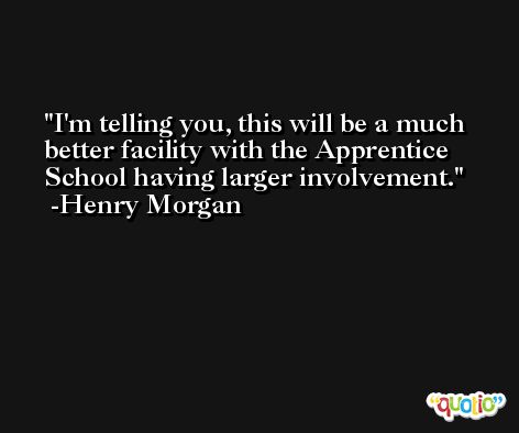 I'm telling you, this will be a much better facility with the Apprentice School having larger involvement. -Henry Morgan