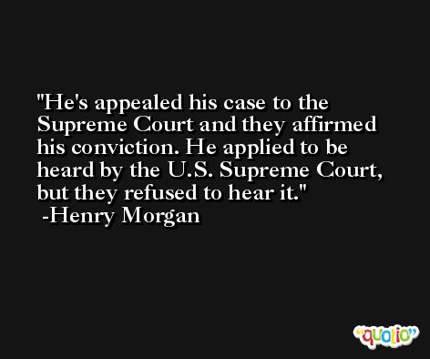 He's appealed his case to the Supreme Court and they affirmed his conviction. He applied to be heard by the U.S. Supreme Court, but they refused to hear it. -Henry Morgan