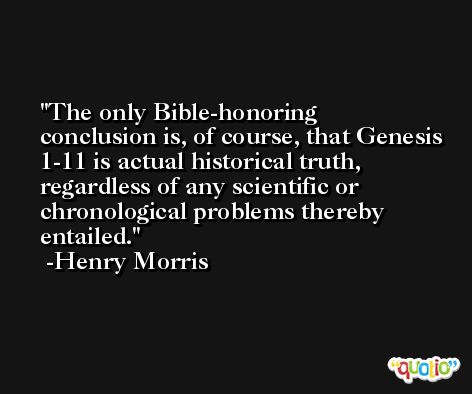 The only Bible-honoring conclusion is, of course, that Genesis 1-11 is actual historical truth, regardless of any scientific or chronological problems thereby entailed. -Henry Morris