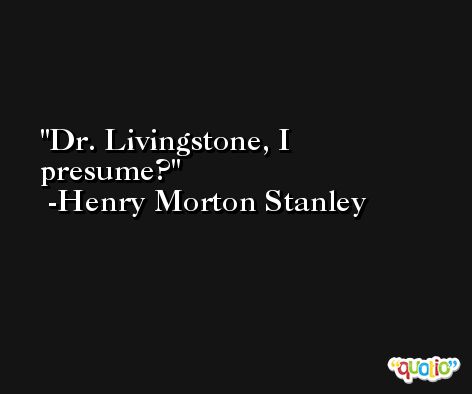 Dr. Livingstone, I presume? -Henry Morton Stanley