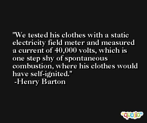 We tested his clothes with a static electricity field meter and measured a current of 40,000 volts, which is one step shy of spontaneous combustion, where his clothes would have self-ignited. -Henry Barton