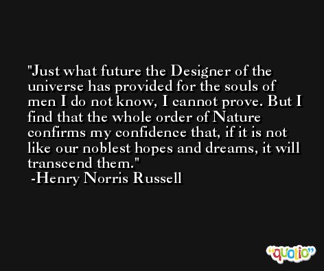 Just what future the Designer of the universe has provided for the souls of men I do not know, I cannot prove. But I find that the whole order of Nature confirms my confidence that, if it is not like our noblest hopes and dreams, it will transcend them. -Henry Norris Russell