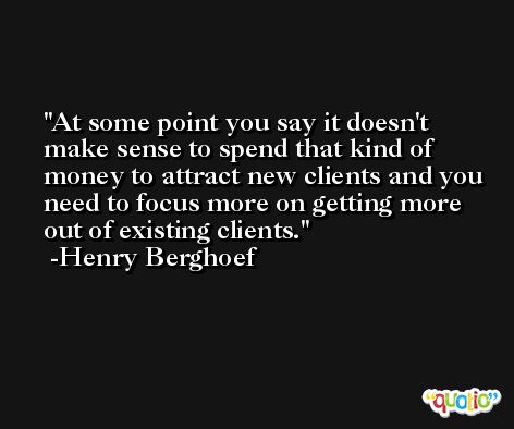 At some point you say it doesn't make sense to spend that kind of money to attract new clients and you need to focus more on getting more out of existing clients. -Henry Berghoef
