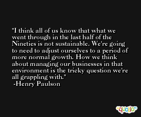 I think all of us know that what we went through in the last half of the Nineties is not sustainable. We're going to need to adjust ourselves to a period of more normal growth. How we think about managing our businesses in that environment is the tricky question we're all grappling with. -Henry Paulson