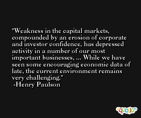 Weakness in the capital markets, compounded by an erosion of corporate and investor confidence, has depressed activity in a number of our most important businesses, ... While we have seen some encouraging economic data of late, the current environment remains very challenging. -Henry Paulson