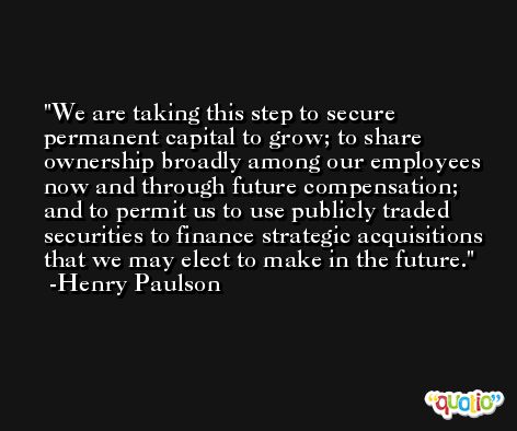 We are taking this step to secure permanent capital to grow; to share ownership broadly among our employees now and through future compensation; and to permit us to use publicly traded securities to finance strategic acquisitions that we may elect to make in the future. -Henry Paulson