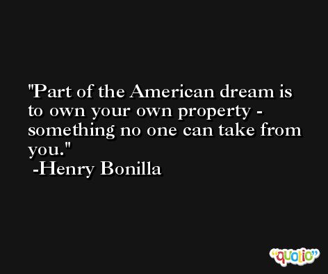 Part of the American dream is to own your own property - something no one can take from you. -Henry Bonilla