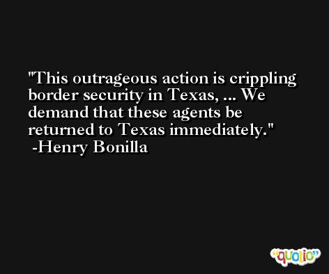 This outrageous action is crippling border security in Texas, ... We demand that these agents be returned to Texas immediately. -Henry Bonilla