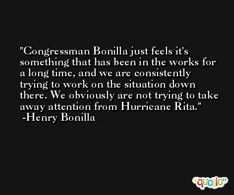 Congressman Bonilla just feels it's something that has been in the works for a long time, and we are consistently trying to work on the situation down there. We obviously are not trying to take away attention from Hurricane Rita. -Henry Bonilla