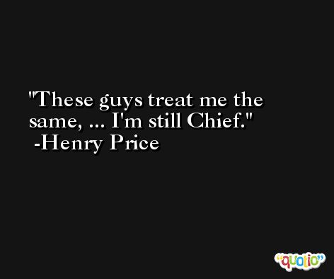 These guys treat me the same, ... I'm still Chief. -Henry Price