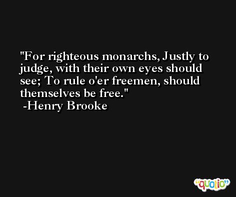 For righteous monarchs, Justly to judge, with their own eyes should see; To rule o'er freemen, should themselves be free. -Henry Brooke