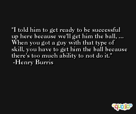 I told him to get ready to be successful up here because we'll get him the ball, ... When you got a guy with that type of skill, you have to get him the ball because there's too much ability to not do it. -Henry Burris