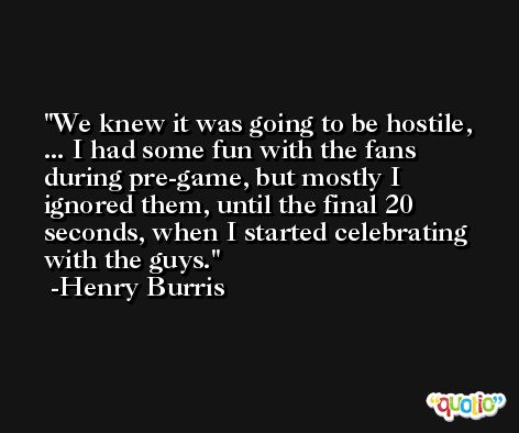 We knew it was going to be hostile, ... I had some fun with the fans during pre-game, but mostly I ignored them, until the final 20 seconds, when I started celebrating with the guys. -Henry Burris
