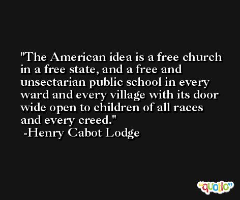 The American idea is a free church in a free state, and a free and unsectarian public school in every ward and every village with its door wide open to children of all races and every creed. -Henry Cabot Lodge