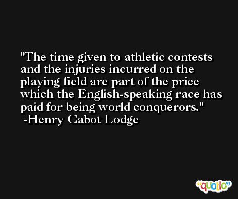 The time given to athletic contests and the injuries incurred on the playing field are part of the price which the English-speaking race has paid for being world conquerors. -Henry Cabot Lodge