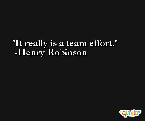 It really is a team effort. -Henry Robinson