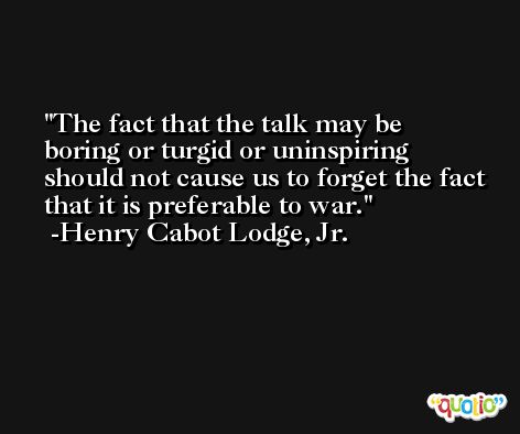 The fact that the talk may be boring or turgid or uninspiring should not cause us to forget the fact that it is preferable to war. -Henry Cabot Lodge, Jr.