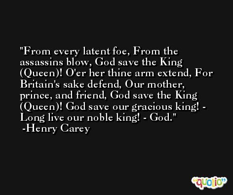 From every latent foe, From the assassins blow, God save the King (Queen)! O'er her thine arm extend, For Britain's sake defend, Our mother, prince, and friend, God save the King (Queen)! God save our gracious king! - Long live our noble king! - God. -Henry Carey