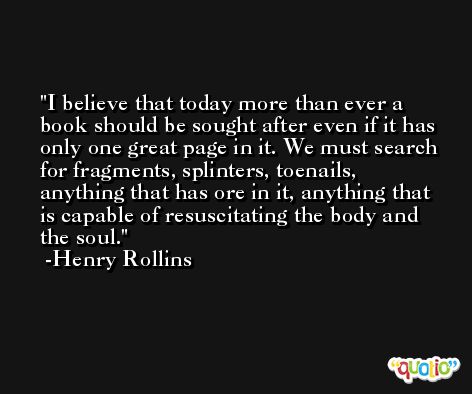 I believe that today more than ever a book should be sought after even if it has only one great page in it. We must search for fragments, splinters, toenails, anything that has ore in it, anything that is capable of resuscitating the body and the soul. -Henry Rollins