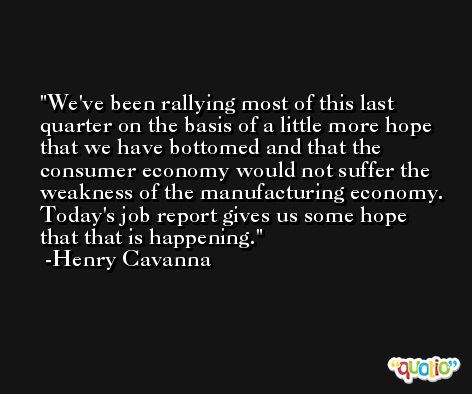 We've been rallying most of this last quarter on the basis of a little more hope that we have bottomed and that the consumer economy would not suffer the weakness of the manufacturing economy. Today's job report gives us some hope that that is happening. -Henry Cavanna