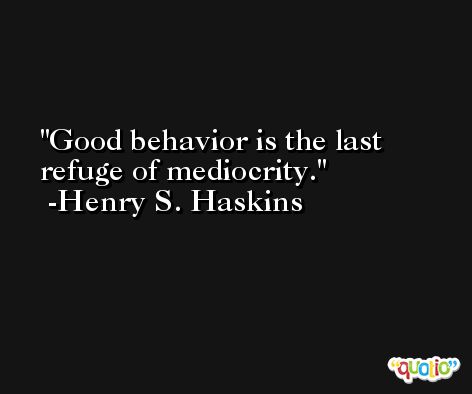 Good behavior is the last refuge of mediocrity. -Henry S. Haskins