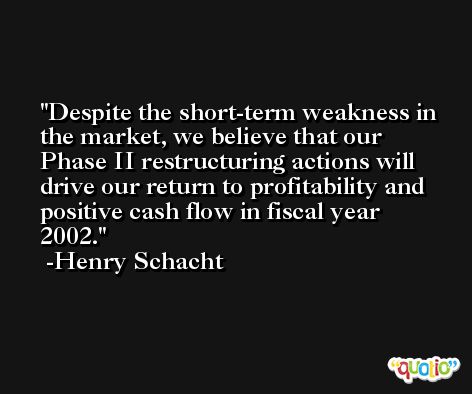Despite the short-term weakness in the market, we believe that our Phase II restructuring actions will drive our return to profitability and positive cash flow in fiscal year 2002. -Henry Schacht