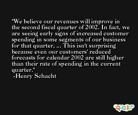 We believe our revenues will improve in the second fiscal quarter of 2002. In fact, we are seeing early signs of increased customer spending in some segments of our business for that quarter, ... This isn't surprising because even our customers' reduced forecasts for calendar 2002 are still higher than their rate of spending in the current quarter. -Henry Schacht